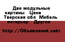  Две модульные картины › Цена ­ 1 400 - Тверская обл. Мебель, интерьер » Другое   
